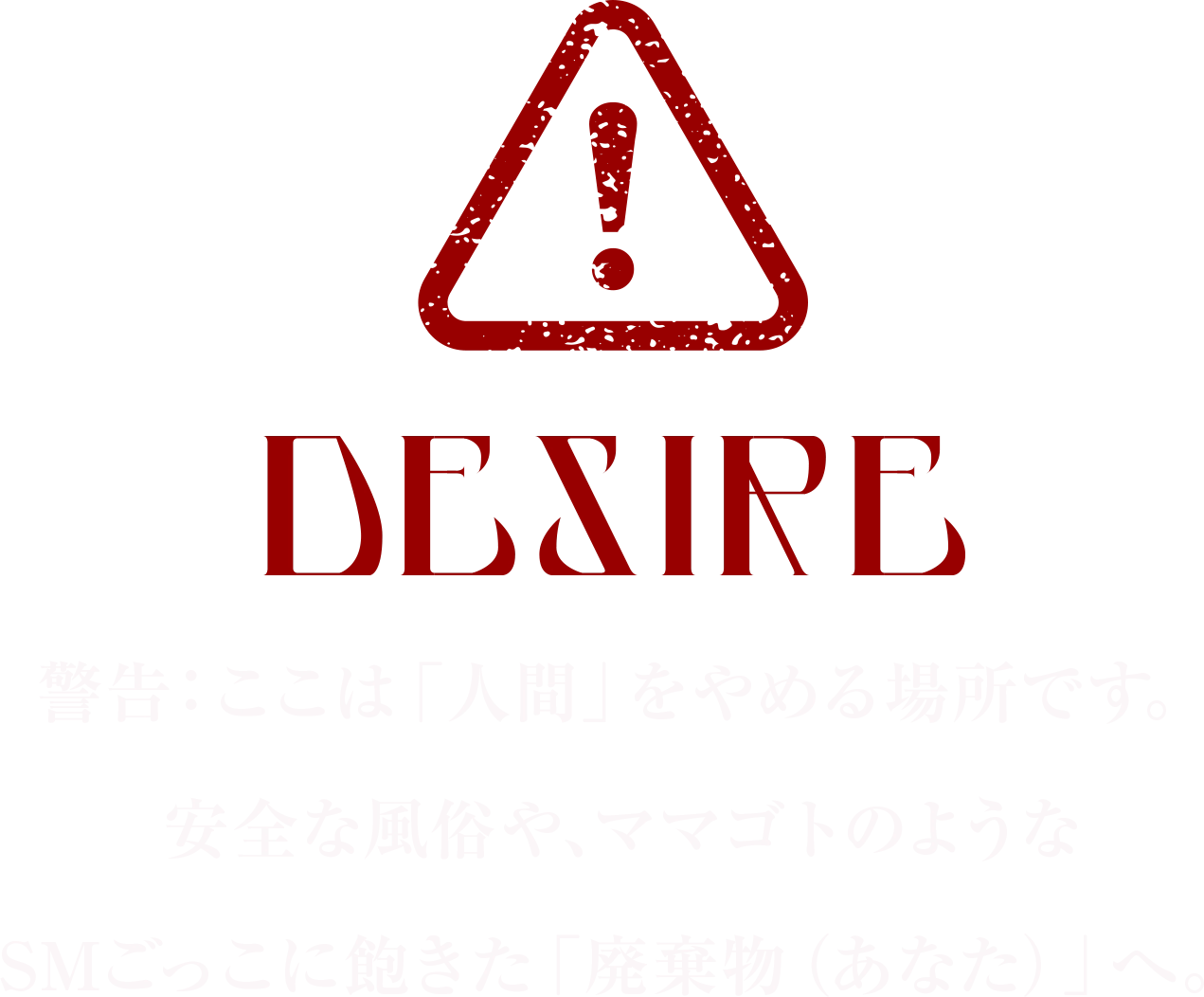 DESIRE 警告：ここは「人間」をやめる場所です。
安全な風俗や、ママゴトのような
SMごっこに飽きた「廃棄物（あなた）」へ。
