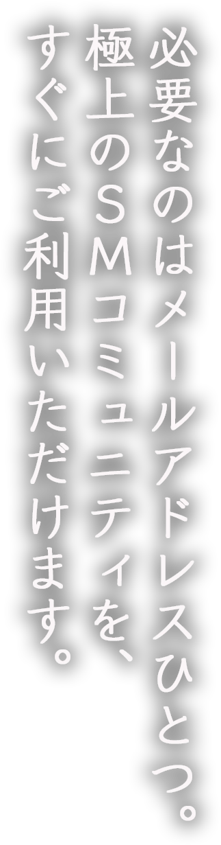 必要なのはメールアドレスひとつ。極上のSMコミュニティを、すぐにご利用いただけます。